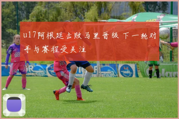 u17阿根廷击败马里晋级 下一轮对手与赛程受关注