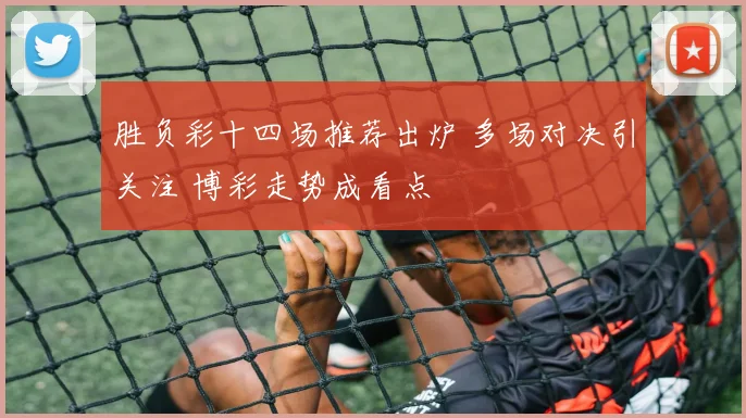 胜负彩十四场推荐出炉 多场对决引关注 博彩走势成看点