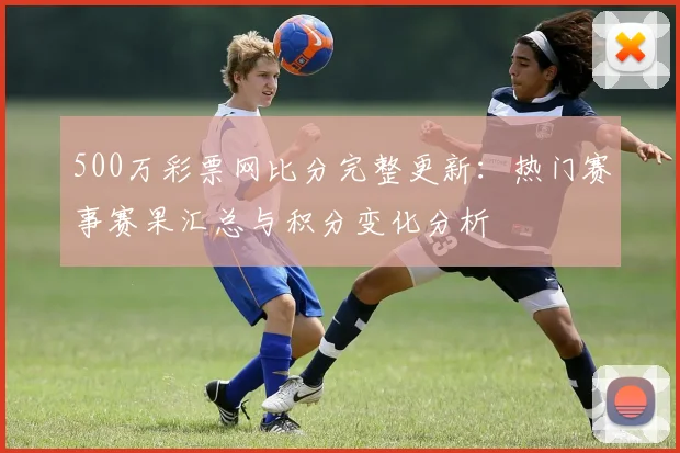 500万彩票网比分完整更新：热门赛事赛果汇总与积分变化分析