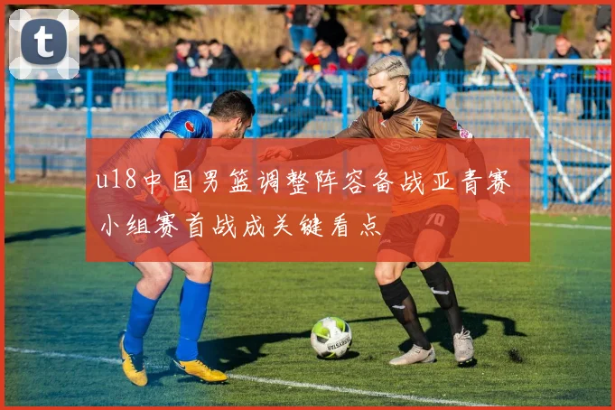 u18中国男篮调整阵容备战亚青赛 小组赛首战成关键看点