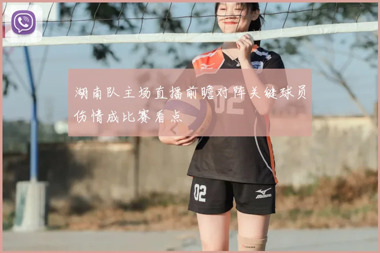 湖南队主场直播前瞻对阵关键球员伤情成比赛看点