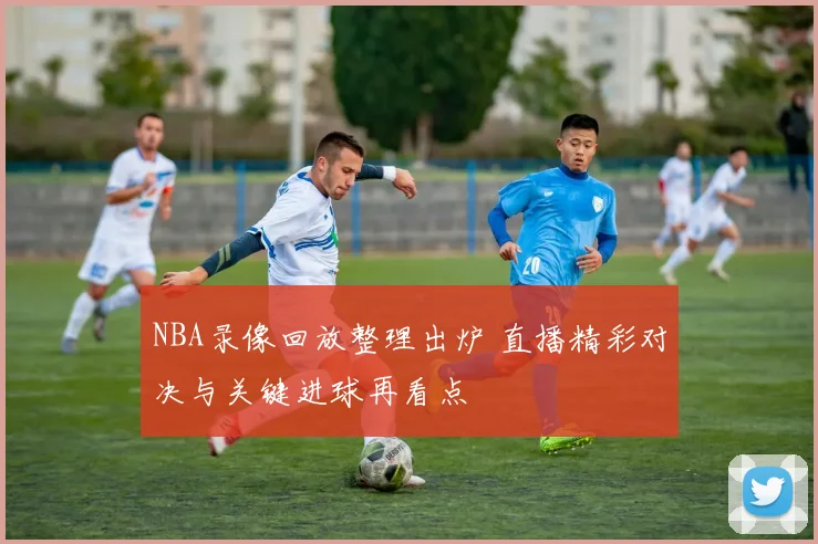 NBA录像回放整理出炉 直播精彩对决与关键进球再看点
