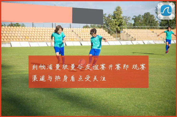 利物浦曼联曼谷友谊赛开赛即 观赛渠道与热身看点受关注