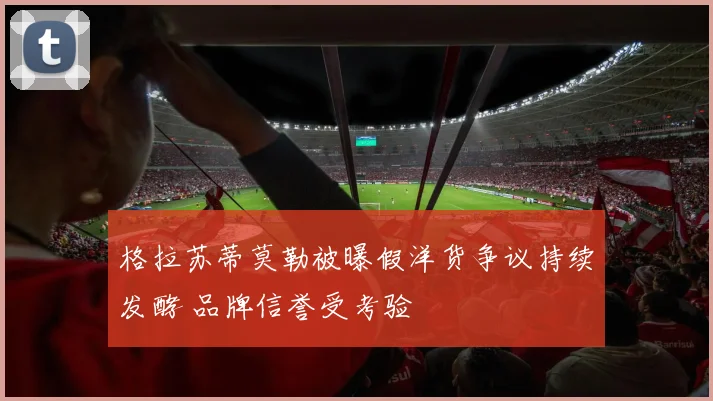 格拉苏蒂莫勒被曝假洋货争议持续发酵 品牌信誉受考验