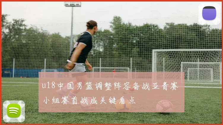 u18中国男篮调整阵容备战亚青赛 小组赛首战成关键看点