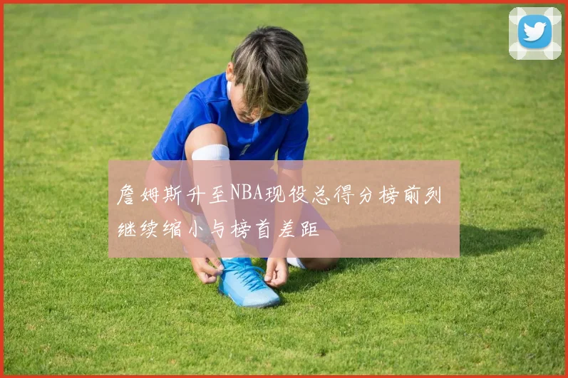 詹姆斯升至NBA现役总得分榜前列 继续缩小与榜首差距