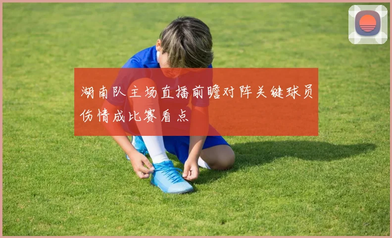 湖南队主场直播前瞻对阵关键球员伤情成比赛看点