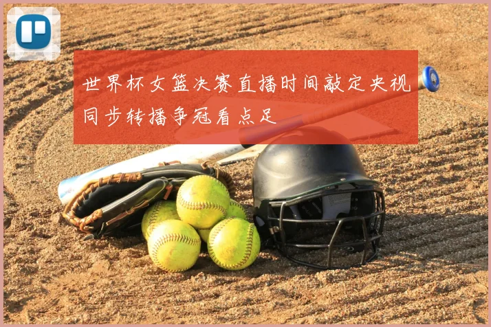 世界杯女篮决赛直播时间敲定央视同步转播争冠看点足