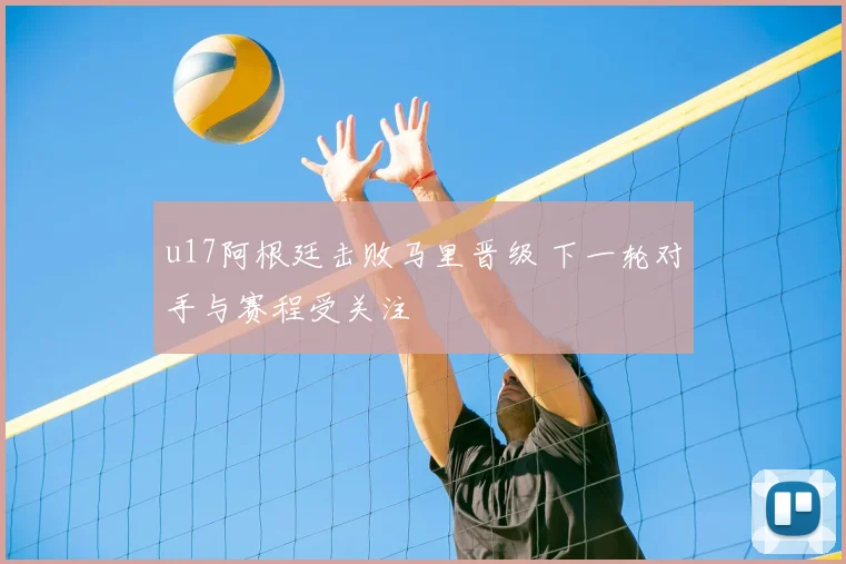 u17阿根廷击败马里晋级 下一轮对手与赛程受关注