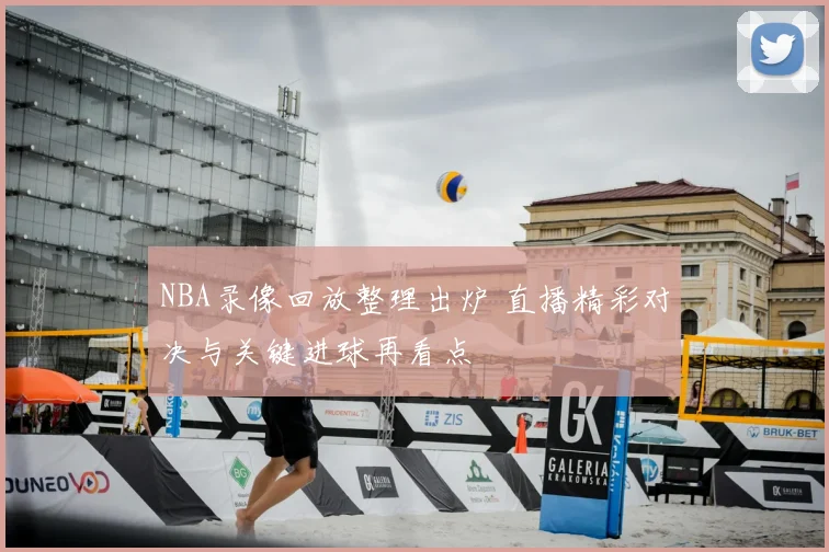 NBA录像回放整理出炉 直播精彩对决与关键进球再看点