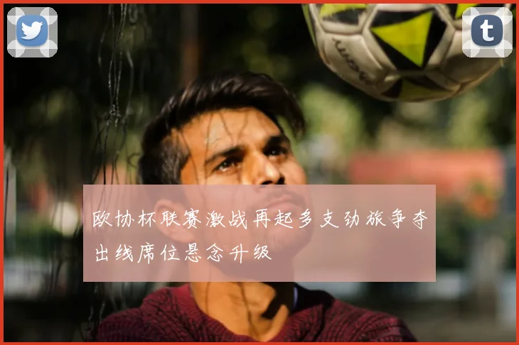 欧协杯联赛激战再起多支劲旅争夺出线席位悬念升级