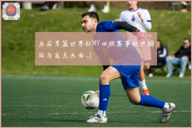 历届男篮世界杯MV回顾赛事经典瞬间与高光画面_1