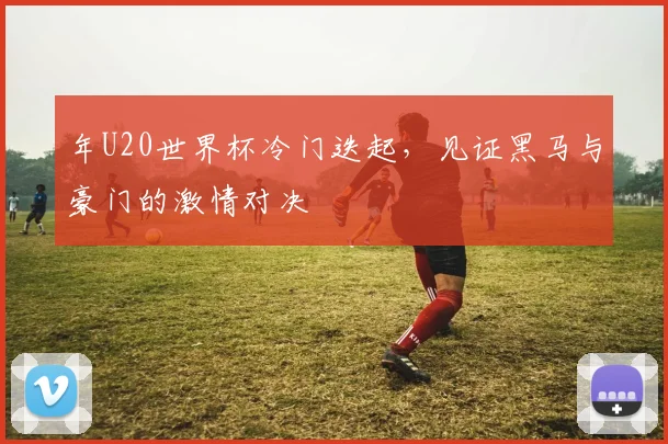 年U20世界杯冷门迭起，见证黑马与豪门的激情对决